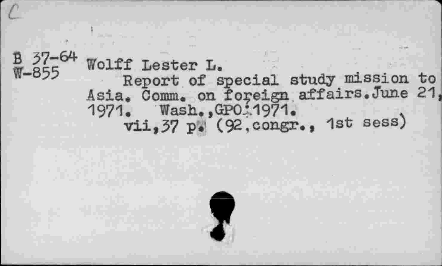 ﻿B ^7-64
W-855
Wolff Lester L.
Report of special study mission to Asia. Comm, on foreign affairs.June 21 1971. Wash,,GPOi1971.	<
vii,37 ₽•’ (92,congr., 1st sess)